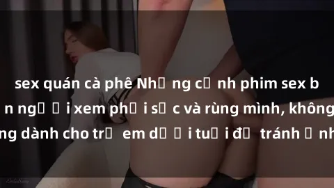 sex quán cà phê Những cảnh phim sex bạo dâm nhóm khiến người xem phải sốc và rùng mình, không dành cho trẻ em dưới tuổi để tránh ảnh hưởng tiêu cực.
