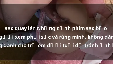 sex quay lén Những cảnh phim sex bạo dâm nhóm khiến người xem phải sốc và rùng mình, không dành cho trẻ em dưới tuổi để tránh ảnh hưởng tiêu cực.