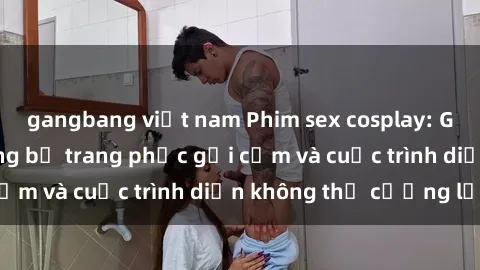 gangbang việt nam Phim sex cosplay: Giấc mơ  cùng những bộ trang phục gợi cảm và cuộc trình diễn không thể cưỡng lại!