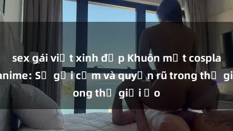 sex gái việt xinh đẹp Khuôn mặt cosplay sex anime: Sự gợi cảm và quyến rũ trong thế giới ảo