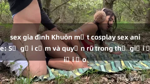 sex gia đình Khuôn mặt cosplay sex anime: Sự gợi cảm và quyến rũ trong thế giới ảo