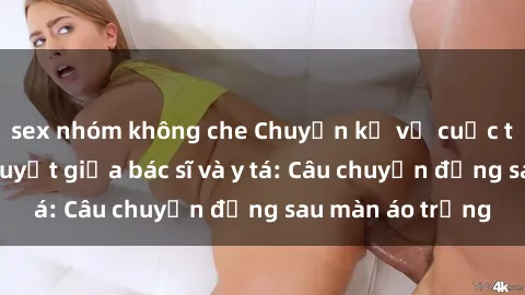 sex nhóm không che Chuyện kể về cuộc tình đầy nhiệt huyết giữa bác sĩ và y tá: Câu chuyện đằng sau màn áo trắng