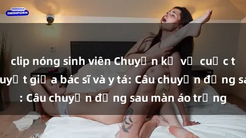 clip nóng sinh viên Chuyện kể về cuộc tình đầy nhiệt huyết giữa bác sĩ và y tá: Câu chuyện đằng sau màn áo trắng