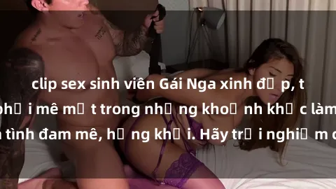 clip sex sinh viên Gái Nga xinh đẹp, tài năng khiến bạn phải mê mệt trong những khoảnh khắc làm tình đam mê, hứng khởi. Hãy trải nghiệm cùng họ ngay hôm nay!
