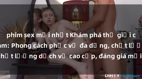 phim sex mới nhất Khám phá thế giới của gái gọi Việt Nam: Phong cách phục vụ đa dạng, chất lượng dịch vụ cao cấp, đáng giá mọi khoản chi phí