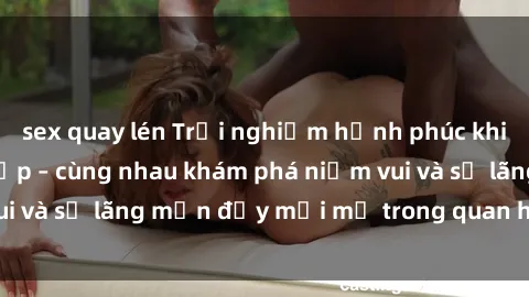 sex quay lén Trải nghiệm hạnh phúc khi làm tình với gái đẹp – cùng nhau khám phá niềm vui và sự lãng mạn đầy mới mẻ trong quan hệ của bạn.