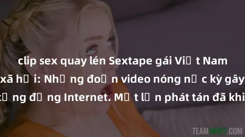 clip sex quay lén Sextape gái Việt Nam gây sốt trên mạng xã hội: Những đoạn video nóng nực kỳ gây chấn động cộng đồng Internet. Một lần phát tán đã khiến người xem không thể rời mắt.