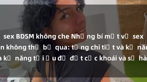 sex BDSM không che Những bí mật về sex người lớn mà bạn không thể bỏ qua: từng chi tiết và kỹ năng tối ưu để đạt cực khoái và sự hài lòng tối đa.