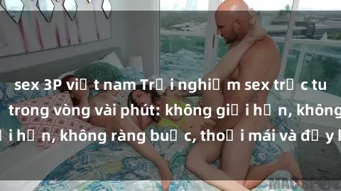 sex 3P việt nam Trải nghiệm sex trực tuyến tuyệt vời chỉ trong vòng vài phút: không giới hạn, không ràng buộc, thoải mái và đầy kích thích!