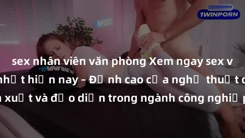 sex nhân viên văn phòng Xem ngay sex video Việt Nam hot nhất hiện nay – Đỉnh cao của nghệ thuật diễn xuất và đạo diễn trong ngành công nghiệp phim người lớn tại đây!