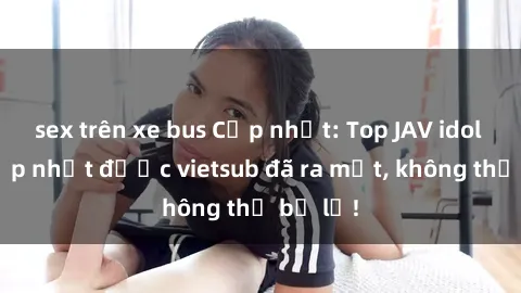 sex trên xe bus Cập nhật: Top JAV idol xinh đẹp nhất được vietsub đã ra mắt, không thể bỏ lỡ!