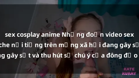sex cosplay anime Những đoạn video sex Việt Nam không che nổi tiếng trên mạng xã hội đang gây sốt và thu hút sự chú ý của đông đảo người xem.