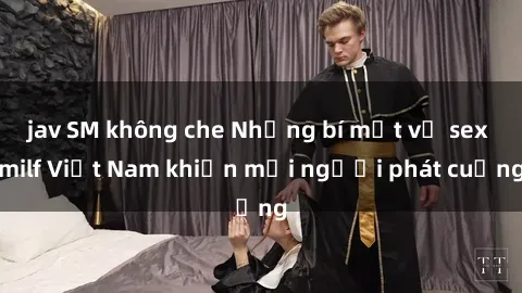 jav SM không che Những bí mật về sex milf Việt Nam khiến mọi người phát cuồng