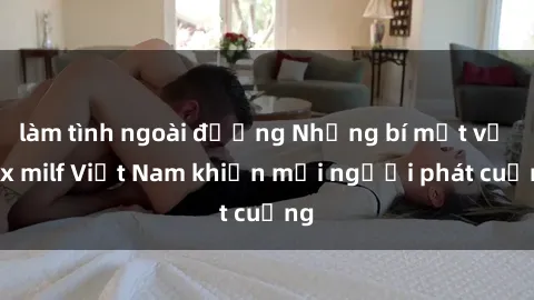 làm tình ngoài đường Những bí mật về sex milf Việt Nam khiến mọi người phát cuồng
