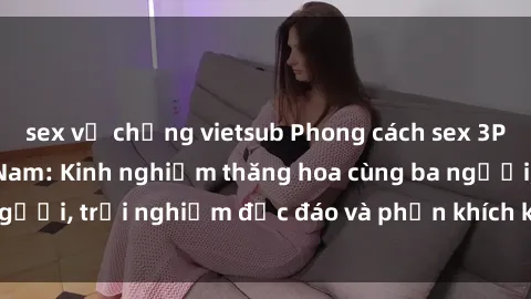 sex vợ chồng vietsub Phong cách sex 3P độc đáo tại Việt Nam: Kinh nghiệm thăng hoa cùng ba người, trải nghiệm độc đáo và phấn khích không thể bỏ lỡ!