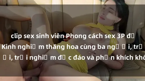 clip sex sinh viên Phong cách sex 3P độc đáo tại Việt Nam: Kinh nghiệm thăng hoa cùng ba người, trải nghiệm độc đáo và phấn khích không thể bỏ lỡ!