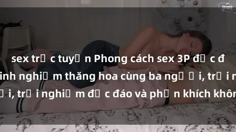 sex trực tuyến Phong cách sex 3P độc đáo tại Việt Nam: Kinh nghiệm thăng hoa cùng ba người, trải nghiệm độc đáo và phấn khích không thể bỏ lỡ!