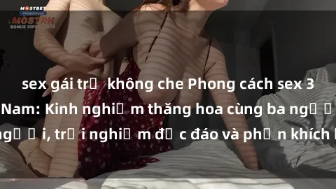 sex gái trẻ không che Phong cách sex 3P độc đáo tại Việt Nam: Kinh nghiệm thăng hoa cùng ba người, trải nghiệm độc đáo và phấn khích không thể bỏ lỡ!