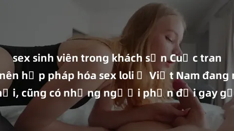 sex sinh viên trong khách sạn Cuộc tranh luận về việc có nên hợp pháp hóa sex loli ở Việt Nam đang nóng lên. Đồng thời, cũng có những người phản đối gay gắt việc này vì lo ngại về tác động tiêu cực lê