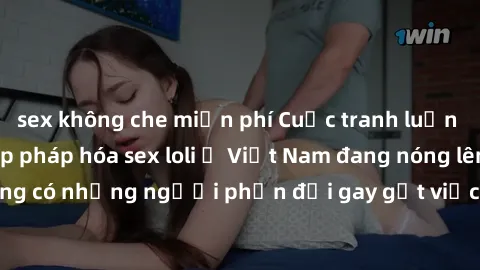 sex không che miễn phí Cuộc tranh luận về việc có nên hợp pháp hóa sex loli ở Việt Nam đang nóng lên. Đồng thời, cũng có những người phản đối gay gắt việc này vì lo ngại về tác động tiêu cực lên trẻ e