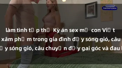 làm tình tập thể Kỳ án sex mẹ con Việt Nam: Sự sở hữu và xâm phạm trong gia đình đầy sóng gió, câu chuyện đầy gai góc và đau lòng.