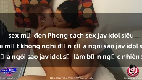 sex mỹ đen Phong cách sex jav idol siêu hấp dẫn: Những bí mật không nghĩ đến của ngôi sao jav idol sẽ làm bạn ngạc nhiên!