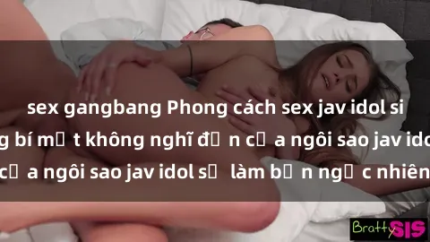 sex gangbang Phong cách sex jav idol siêu hấp dẫn: Những bí mật không nghĩ đến của ngôi sao jav idol sẽ làm bạn ngạc nhiên!