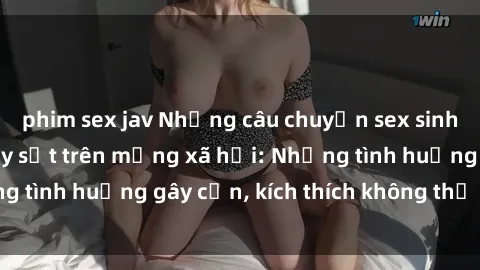 phim sex jav Những câu chuyện sex sinh viên Việt Nam gây sốt trên mạng xã hội: Những tình huống gây cấn, kích thích không thể bỏ qua