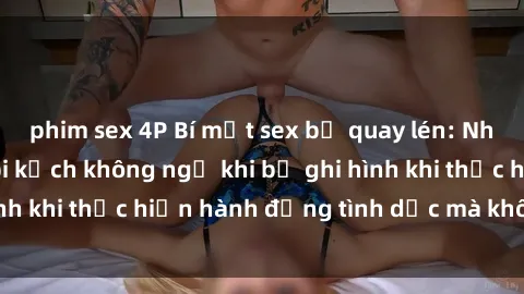 phim sex 4P Bí mật sex bị quay lén: Những hậu quả và bi kịch không ngờ khi bị ghi hình khi thực hiện hành động tình dục mà không biết.