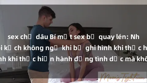 sex chị dâu Bí mật sex bị quay lén: Những hậu quả và bi kịch không ngờ khi bị ghi hình khi thực hiện hành động tình dục mà không biết.