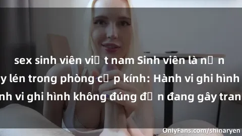 sex sinh viên việt nam Sinh viên là nạn nhân của video quay lén trong phòng cấp kính: Hành vi ghi hình không đúng đắn đang gây tranh cãi lớn