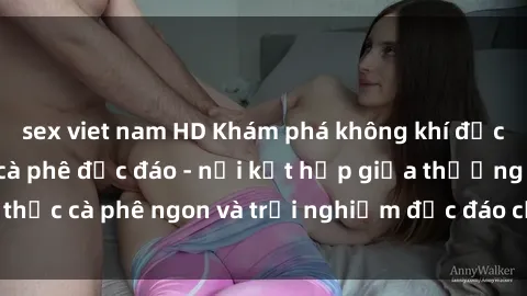 sex viet nam HD Khám phá không khí độc đáo tại sex quán cà phê độc đáo - nơi kết hợp giữa thưởng thức cà phê ngon và trải nghiệm độc đáo của không gian sex shop.