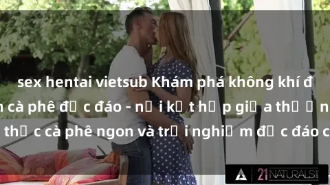 sex hentai vietsub Khám phá không khí độc đáo tại sex quán cà phê độc đáo - nơi kết hợp giữa thưởng thức cà phê ngon và trải nghiệm độc đáo của không gian sex shop.