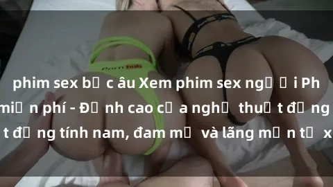 phim sex bắc âu Xem phim sex người Pháp vietsub online miễn phí - Đỉnh cao của nghệ thuật đồng tính nam, đam mỹ và lãng mạn từ xứ sở hoa hồng!