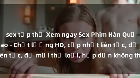 sex tập thể Xem ngay Sex Phim Hàn Quốc Vietsub Đỉnh Cao - Chất lượng HD, cập nhật liên tục, đủ mọi thể loại, hấp dẫn không thể bỏ qua!