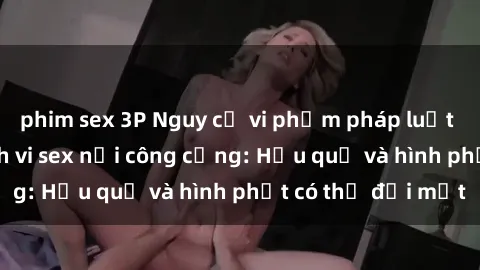 phim sex 3P Nguy cơ vi phạm pháp luật khi thực hiện hành vi sex nơi công cộng: Hậu quả và hình phạt có thể đối mặt
