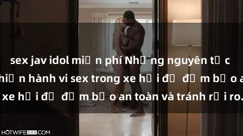 sex jav idol miễn phí Những nguyên tắc cần nhớ khi thực hiện hành vi sex trong xe hơi để đảm bảo an toàn và tránh rủi ro.