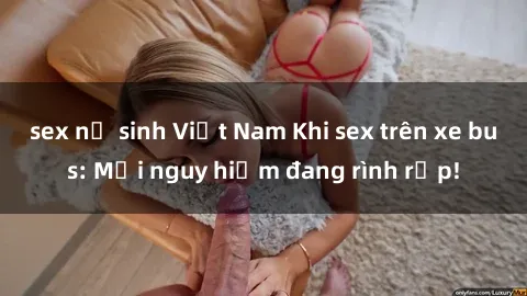 sex nữ sinh Việt Nam Khi sex trên xe bus: Mối nguy hiểm đang rình rập!