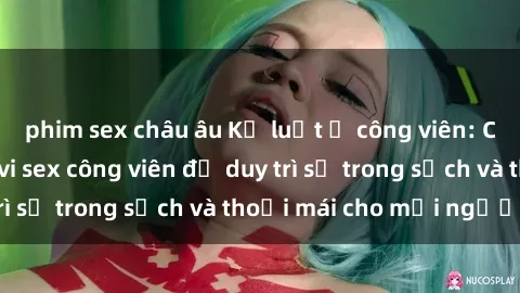 phim sex châu âu Kỷ luật ở công viên: Chấn chỉnh hành vi sex công viên để duy trì sự trong sạch và thoải mái cho mọi người.