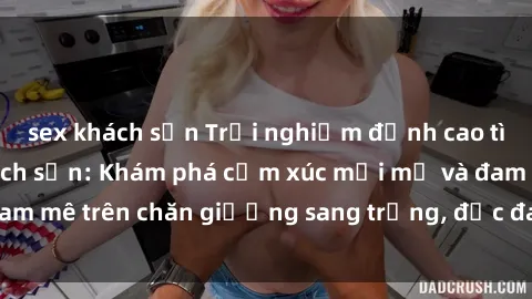 sex khách sạn Trải nghiệm đỉnh cao tình yêu tại sex khách sạn: Khám phá cảm xúc mới mẻ và đam mê trên chăn giường sang trọng, độc đáo, không giới hạn.