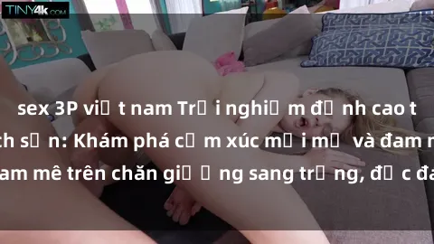 sex 3P việt nam Trải nghiệm đỉnh cao tình yêu tại sex khách sạn: Khám phá cảm xúc mới mẻ và đam mê trên chăn giường sang trọng, độc đáo, không giới hạn.