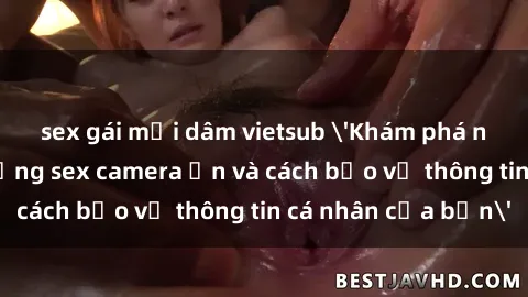 sex gái mại dâm vietsub 'Khám phá nguy cơ của việc sử dụng sex camera ẩn và cách bảo vệ thông tin cá nhân của bạn'