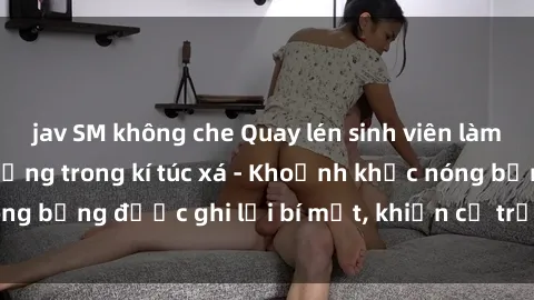 jav SM không che Quay lén sinh viên làm tình ngay trên giường trong kí túc xá - Khoảnh khắc nóng bỏng được ghi lại bí mật, khiến cả trường học xôn xao.