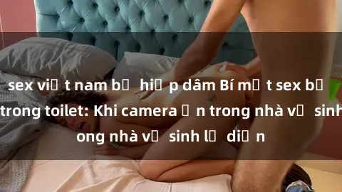 sex việt nam bị hiếp dâm Bí mật sex bị quay lén trong toilet: Khi camera ẩn trong nhà vệ sinh lộ diện