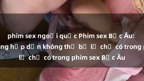 phim sex ngoại quốc Phim sex Bắc Âu: Những cảnh nóng hấp dẫn không thể bỏ lỡ chỉ có trong phim sex Bắc Âu
