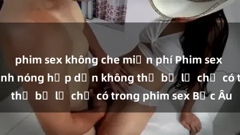phim sex không che miễn phí Phim sex Bắc Âu: Những cảnh nóng hấp dẫn không thể bỏ lỡ chỉ có trong phim sex Bắc Âu