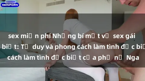 sex miễn phí Những bí mật về sex gái Nga mà bạn chưa biết: Tư duy và phong cách làm tình đặc biệt của phụ nữ Nga
