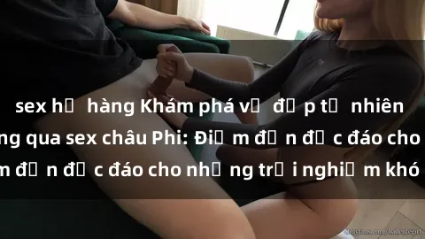 sex họ hàng Khám phá vẻ đẹp tự nhiên và văn hóa đa dạng qua sex châu Phi: Điểm đến độc đáo cho những trải nghiệm khó quên