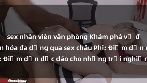 sex nhân viên văn phòng Khám phá vẻ đẹp tự nhiên và văn hóa đa dạng qua sex châu Phi: Điểm đến độc đáo cho những trải nghiệm khó quên