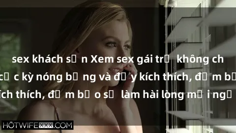 sex khách sạn Xem sex gái trẻ không che hấp dẫn nhất, cực kỳ nóng bỏng và đầy kích thích, đảm bảo sẽ làm hài lòng mọi người!